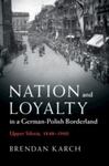 Nation and Loyalty in a German-Polish Borderland: Upper Silesia, 1848-1960 by Brendan Jeffrey Karch